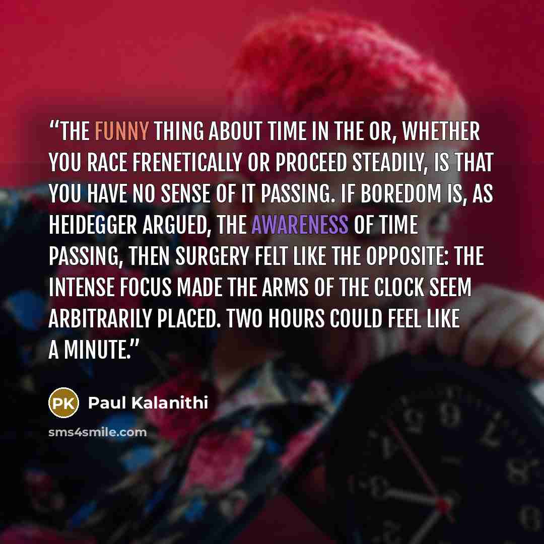 “The funny thing about time in the OR, whether you race frenetically or proceed steadily, is that you have no sense of it passing. If boredom is, as Heidegger argued, the awareness of time passing, then surgery felt like the opposite: the intense focus made the arms of the clock seem arbitrarily…” quote by Paul Kalanithi