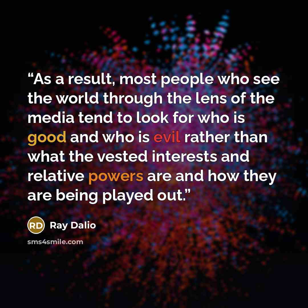 “As a result, most people who see the world through the lens of the media tend to look for who is good and who is evil rather than what the vested interests and relative powers are and how they are being played out.” quote by Ray Dalio
