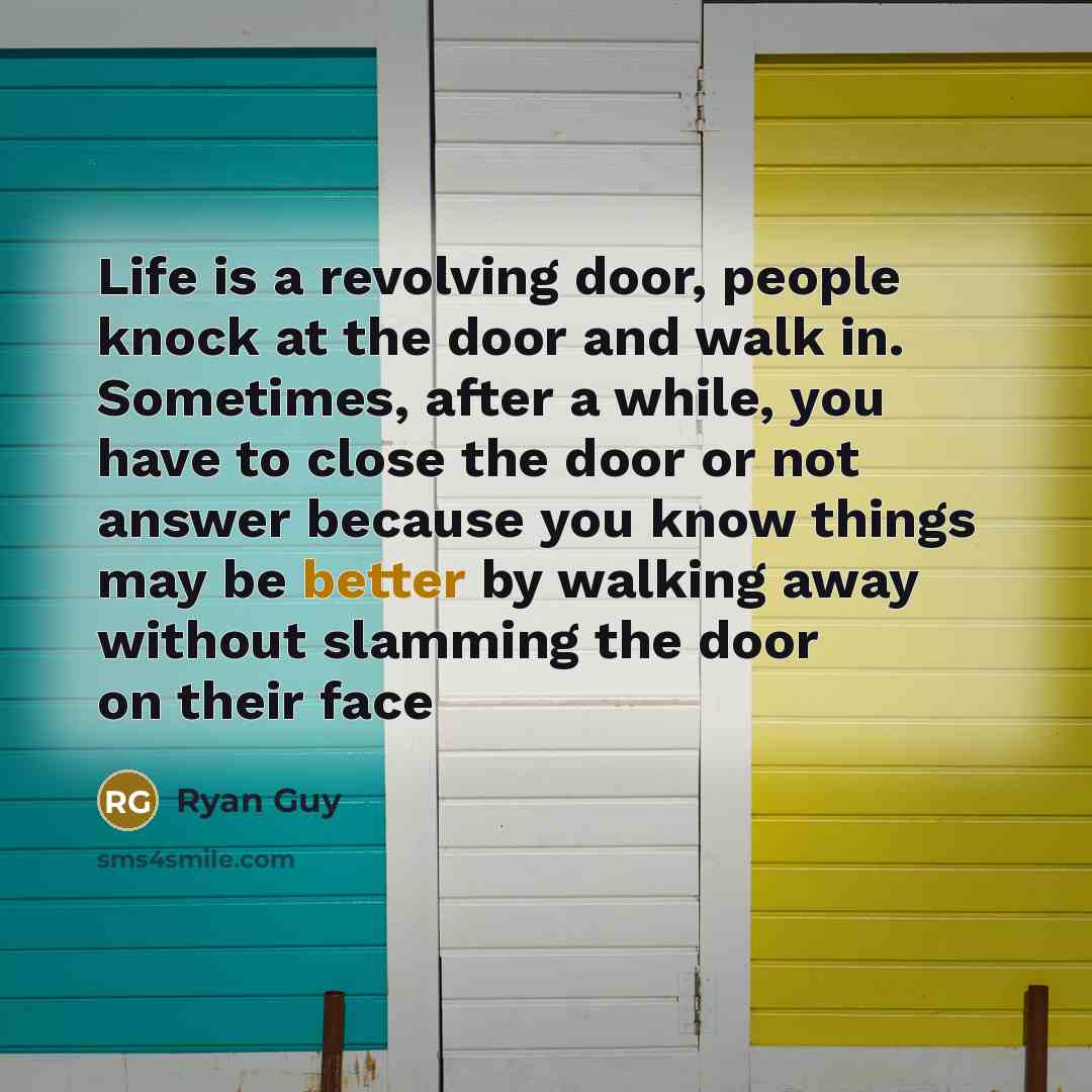 “Life is a revolving door, people knock at the door and walk in. Sometimes, after a while, you have to close the door or not answer because you know things may be better by walking away without slamming the door on their face” quote by Ryan Guy