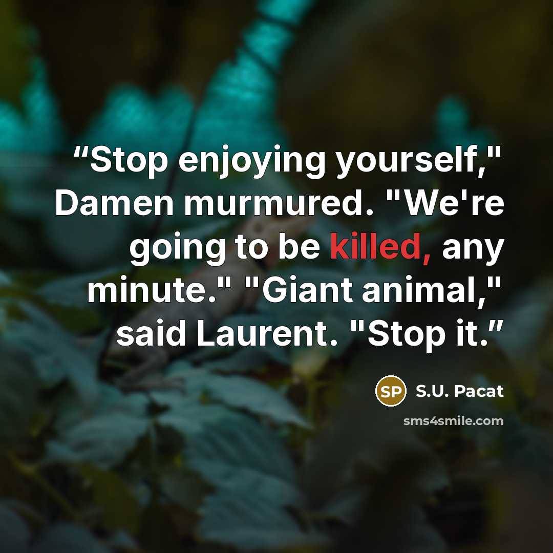 “Stop enjoying yourself," Damen murmured. "We're going to be killed, any minute." "Giant animal," said Laurent. "Stop it.” quote by S.U. Pacat
