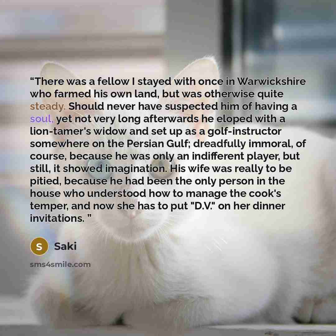 “There was a fellow I stayed with once in Warwickshire who farmed his own land, but was otherwise quite steady. Should never have suspected him of having a soul, yet not very long afterwards he eloped with a lion-tamer's widow and set up as a golf-instructor somewhere on the Persian Gulf…” quote by Saki
