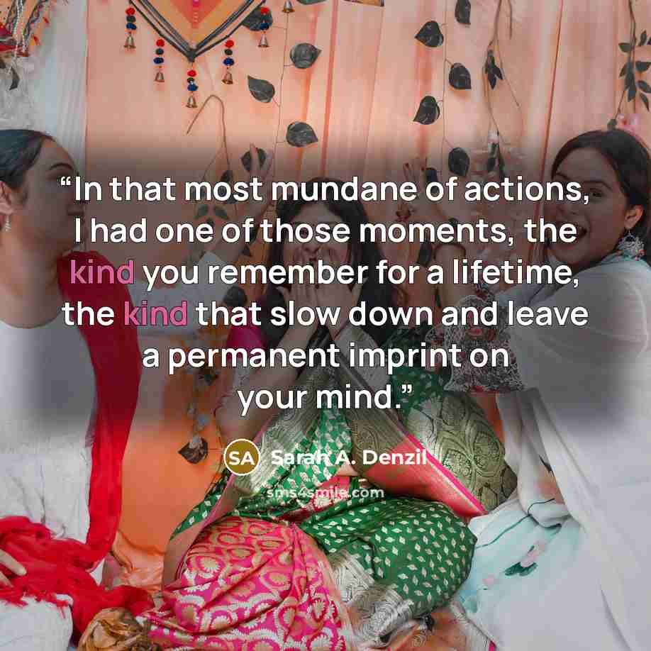 “In that most mundane of actions, I had one of those moments, the kind you remember for a lifetime, the kind that slow down and leave a permanent imprint on your mind.” quote by Sarah A. Denzil