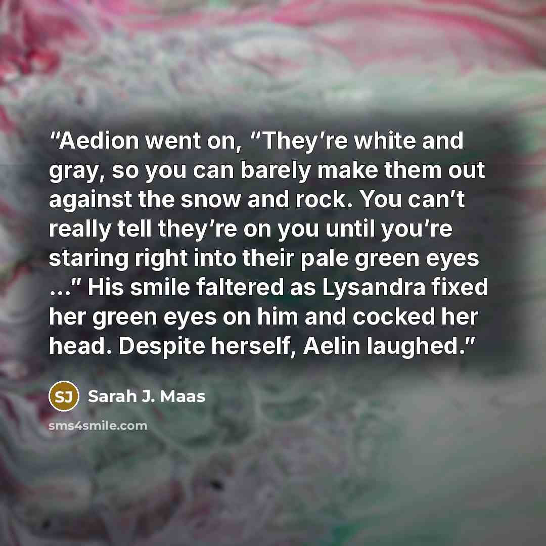 “Aedion went on, “They’re white and gray, so you can barely make them out against the snow and rock. You can’t really tell they’re on you until you’re staring right into their pale green eyes …” His smile faltered as Lysandra fixed her green eyes on him and cocked her head. Despite herself, Aelin…” quote by Sarah J. Maas