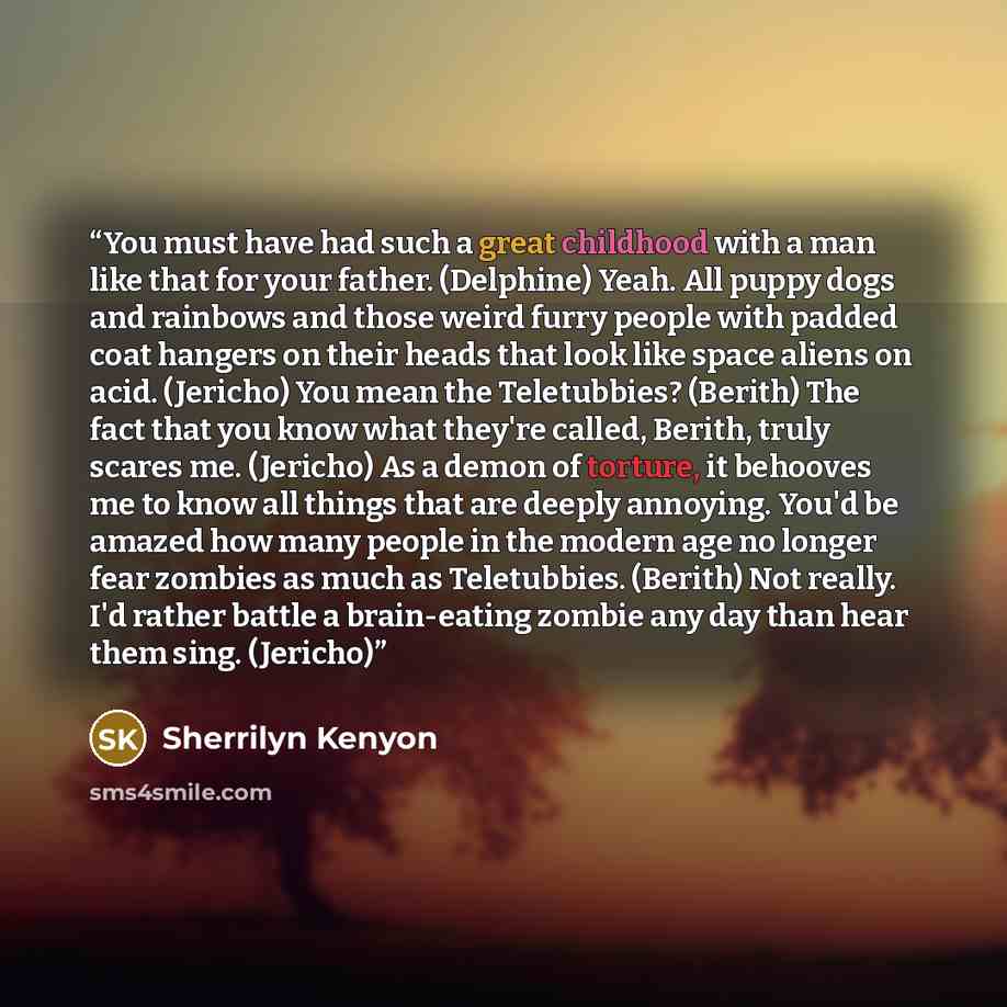 “You must have had such a great childhood with a man like that for your father. (Delphine) Yeah. All puppy dogs and rainbows and those weird furry people with padded coat hangers on their heads that look like space aliens on acid. (Jericho) You mean the Teletubbies? (Berith) The fact that you know…” quote by Sherrilyn Kenyon
