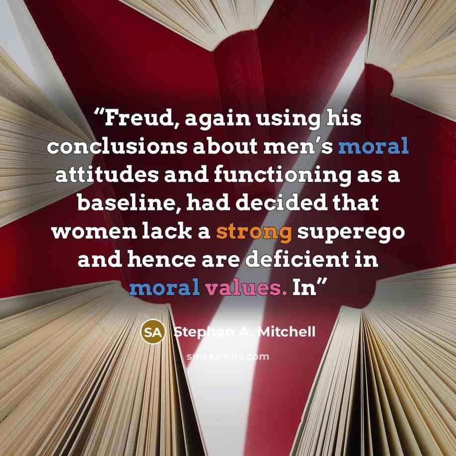 “Freud, again using his conclusions about men’s moral attitudes and functioning as a baseline, had decided that women lack a strong superego and hence are deficient in moral values. In” quote by Stephen A. Mitchell