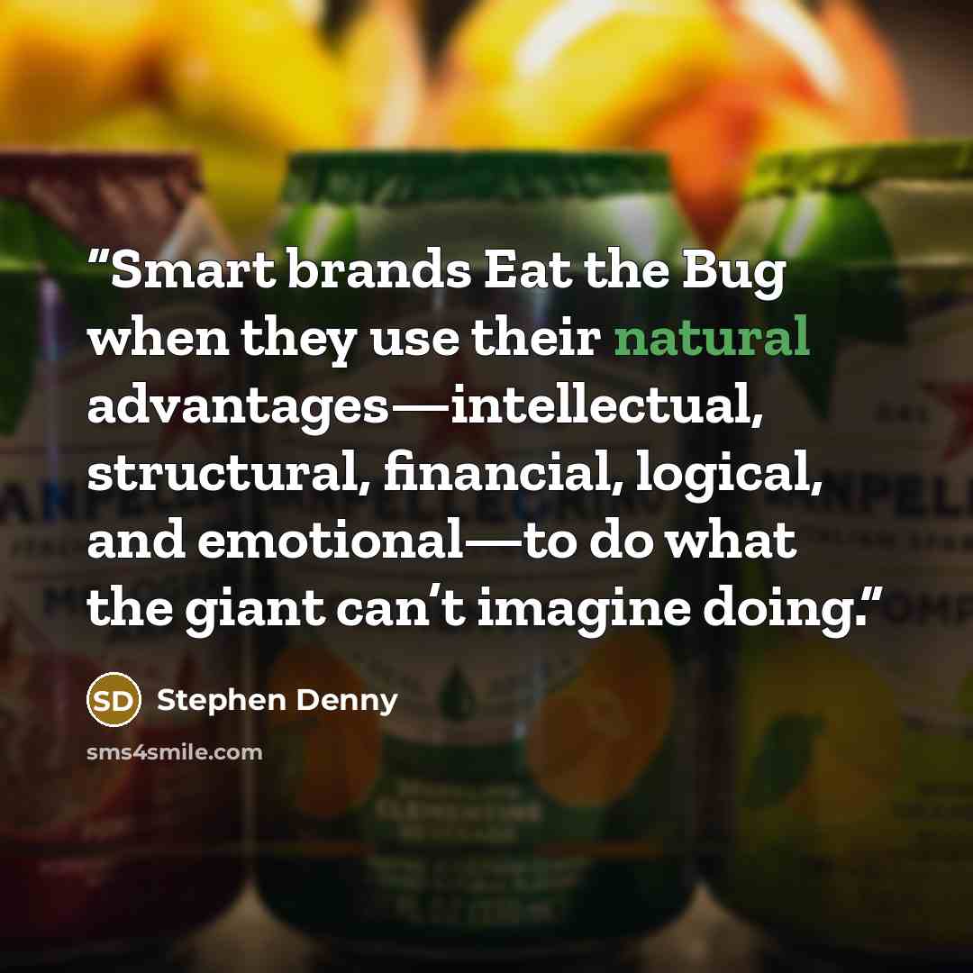 “Smart brands Eat the Bug when they use their natural advantages—intellectual, structural, financial, logical, and emotional—to do what the giant can’t imagine doing.” quote by Stephen Denny