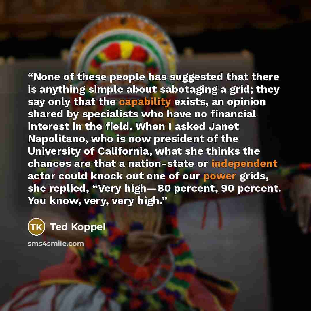 “None of these people has suggested that there is anything simple about sabotaging a grid; they say only that the capability exists, an opinion shared by specialists who have no financial interest in the field. When I asked Janet Napolitano, who is now president of the University of California…” quote by Ted Koppel