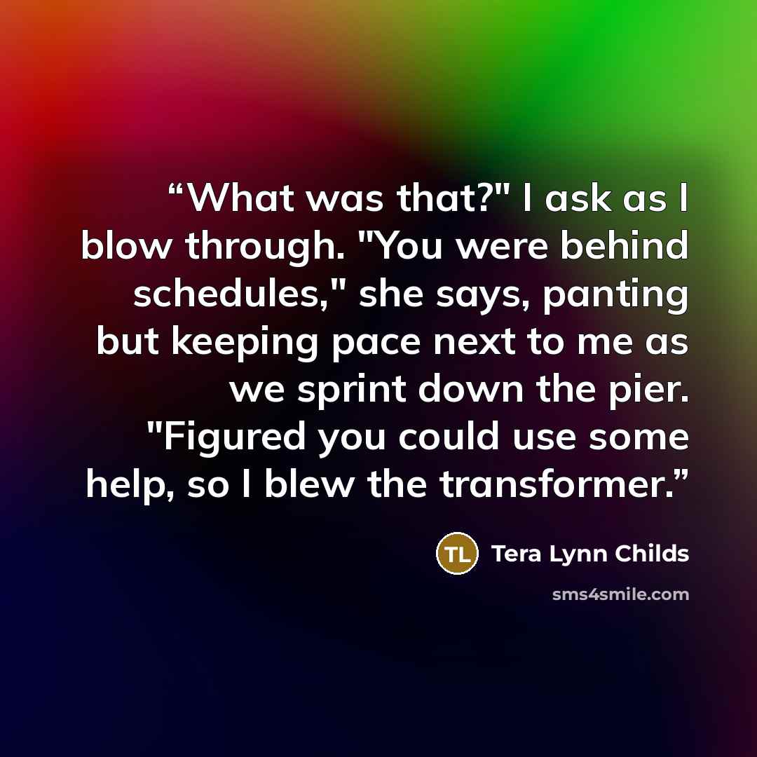 “What was that?" I ask as I blow through. "You were behind schedules," she says, panting but keeping pace next to me as we sprint down the pier. "Figured you could use some help, so I blew the transformer.” quote by Tera Lynn Childs