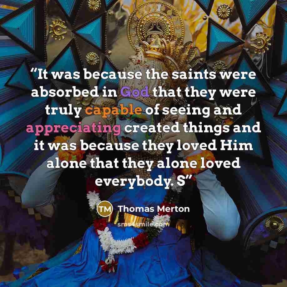 “It was because the saints were absorbed in God that they were truly capable of seeing and appreciating created things and it was because they loved Him alone that they alone loved everybody. S” quote by Thomas Merton