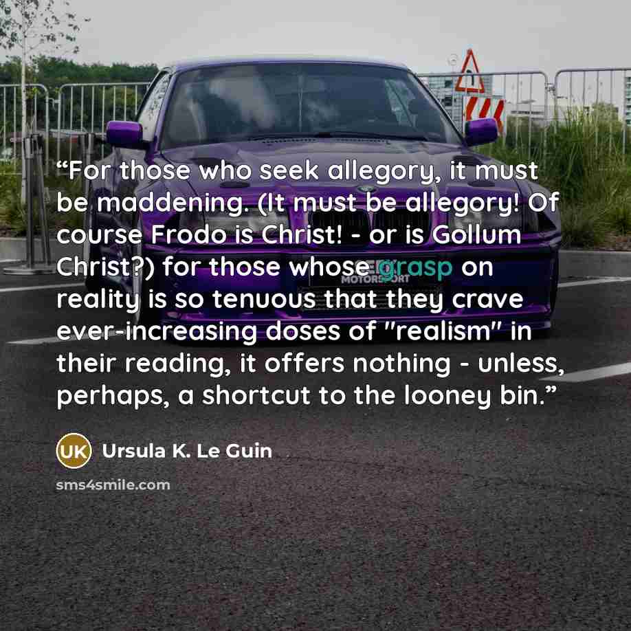 “For those who seek allegory, it must be maddening. (It must be allegory! Of course Frodo is Christ! - or is Gollum Christ?) for those whose grasp on reality is so tenuous that they crave ever-increasing doses of "realism" in their reading, it offers nothing - unless, perhaps, a shortcut to the…” quote by Ursula K. Le Guin