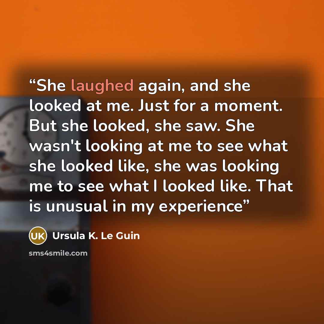 “She laughed again, and she looked at me. Just for a moment. But she looked, she saw. She wasn't looking at me to see what she looked like, she was looking me to see what I looked like. That is unusual in my experience” quote by Ursula K. Le Guin