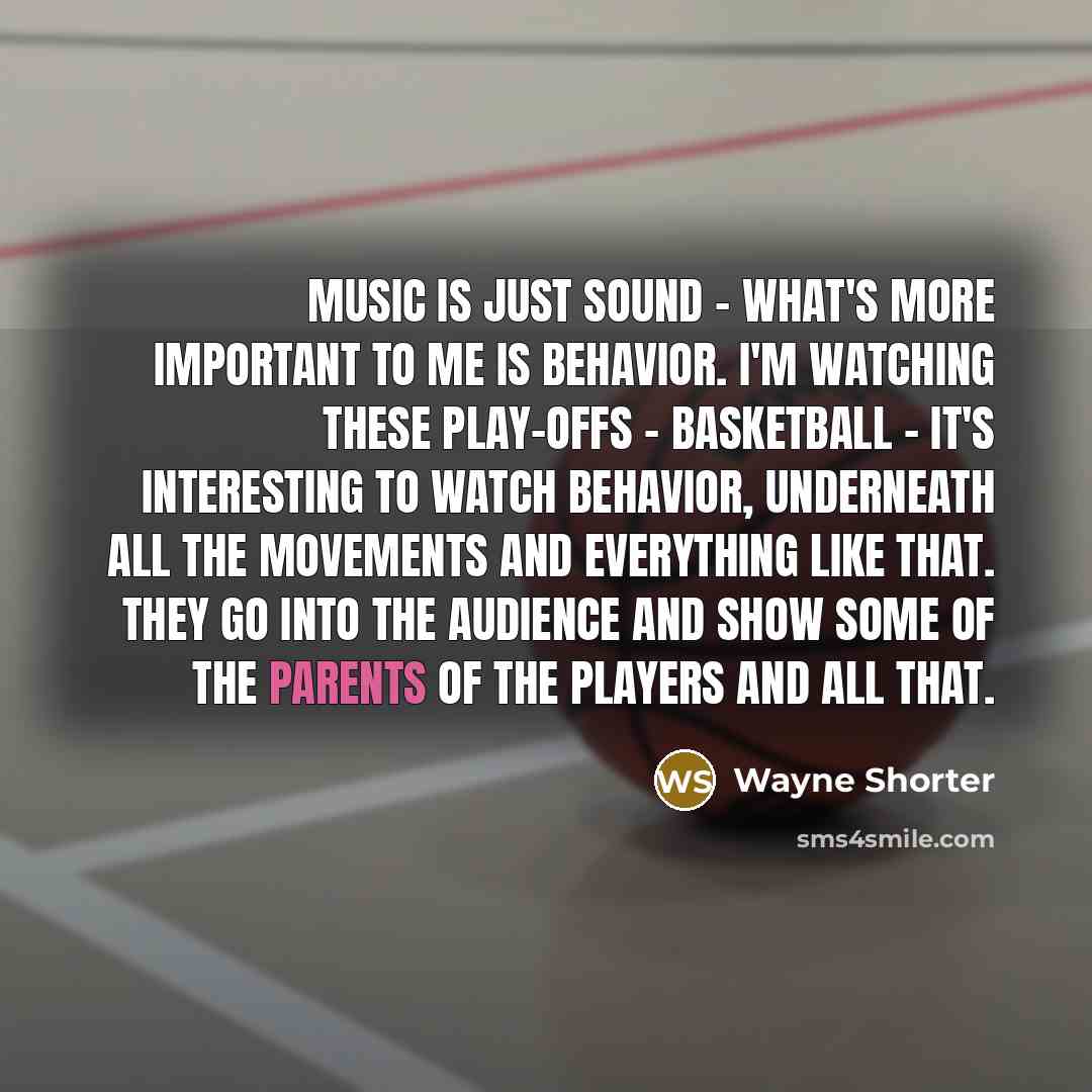 “Music is just sound - what's more important to me is behavior. I'm watching these play-offs - basketball - it's interesting to watch behavior, underneath all the movements and everything like that. They go into the audience and show some of the parents of the players and all that.” quote by Wayne Shorter
