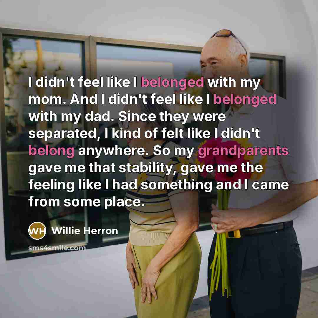 “I didn't feel like I belonged with my mom. And I didn't feel like I belonged with my dad. Since they were separated, I kind of felt like I didn't belong anywhere. So my grandparents gave me that stability, gave me the feeling like I had something and I came from some place.” quote by Willie Herron