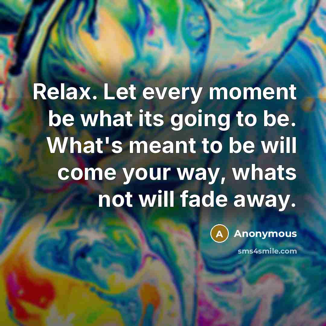 “Relax. Let every moment be what its going to be. What's meant to be will come your way, whats not will fade away.” quote by Anonymous