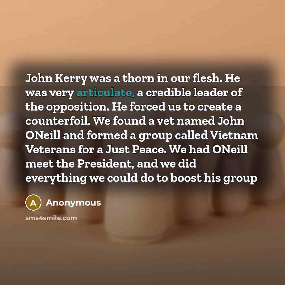 “John Kerry was a thorn in our flesh. He was very articulate, a credible leader of the opposition. He forced us to create a counterfoil. We found a vet named John ONeill and formed a group called Vietnam Veterans for a Just Peace. We had ONeill meet the President, and we did everything we could do…” quote by Anonymous