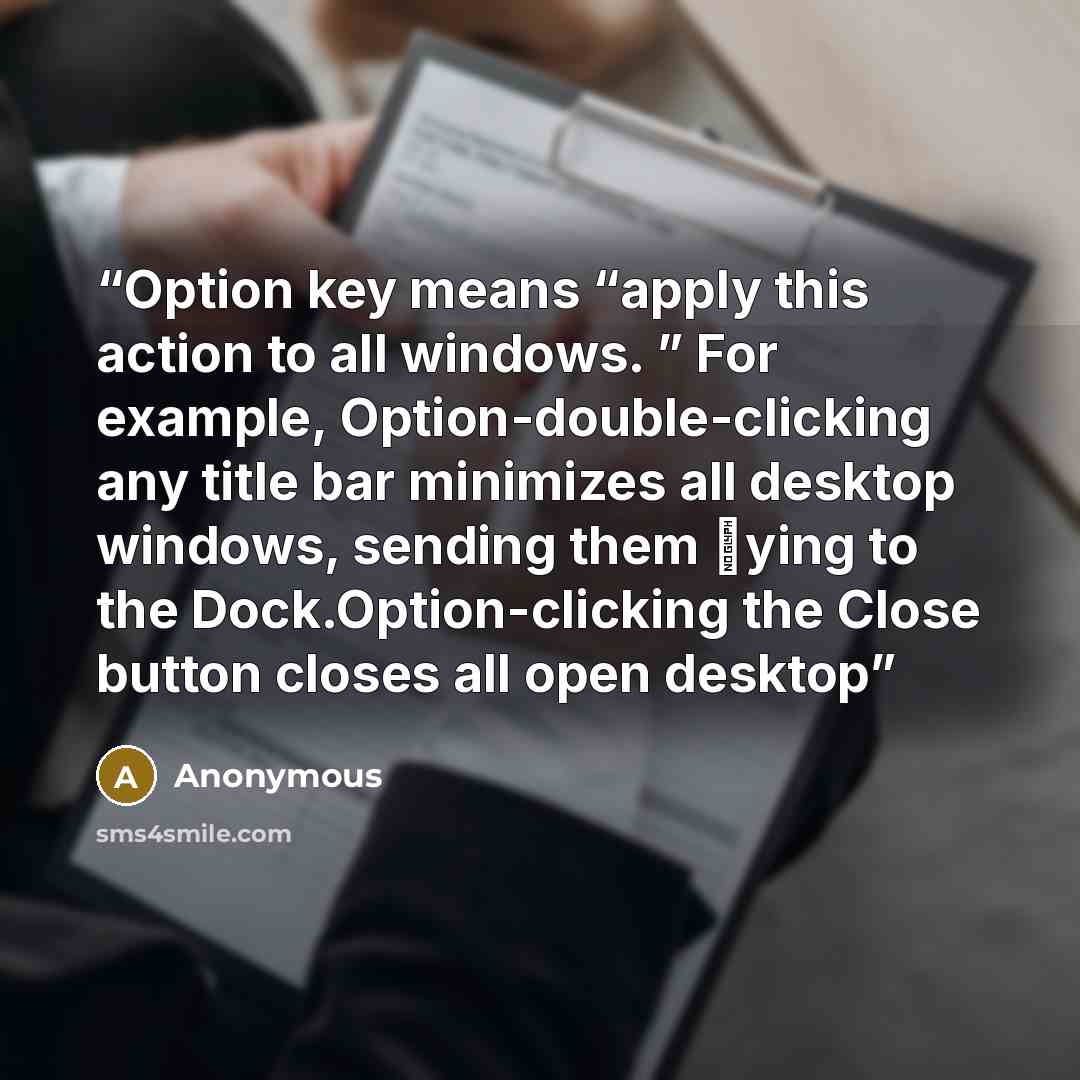 “Option key means “apply this action to all windows. ” For example, Option-double-clicking any title bar minimizes all desktop windows, sending them ﬂying to the Dock.Option-clicking the Close button closes all open desktop” quote by Anonymous