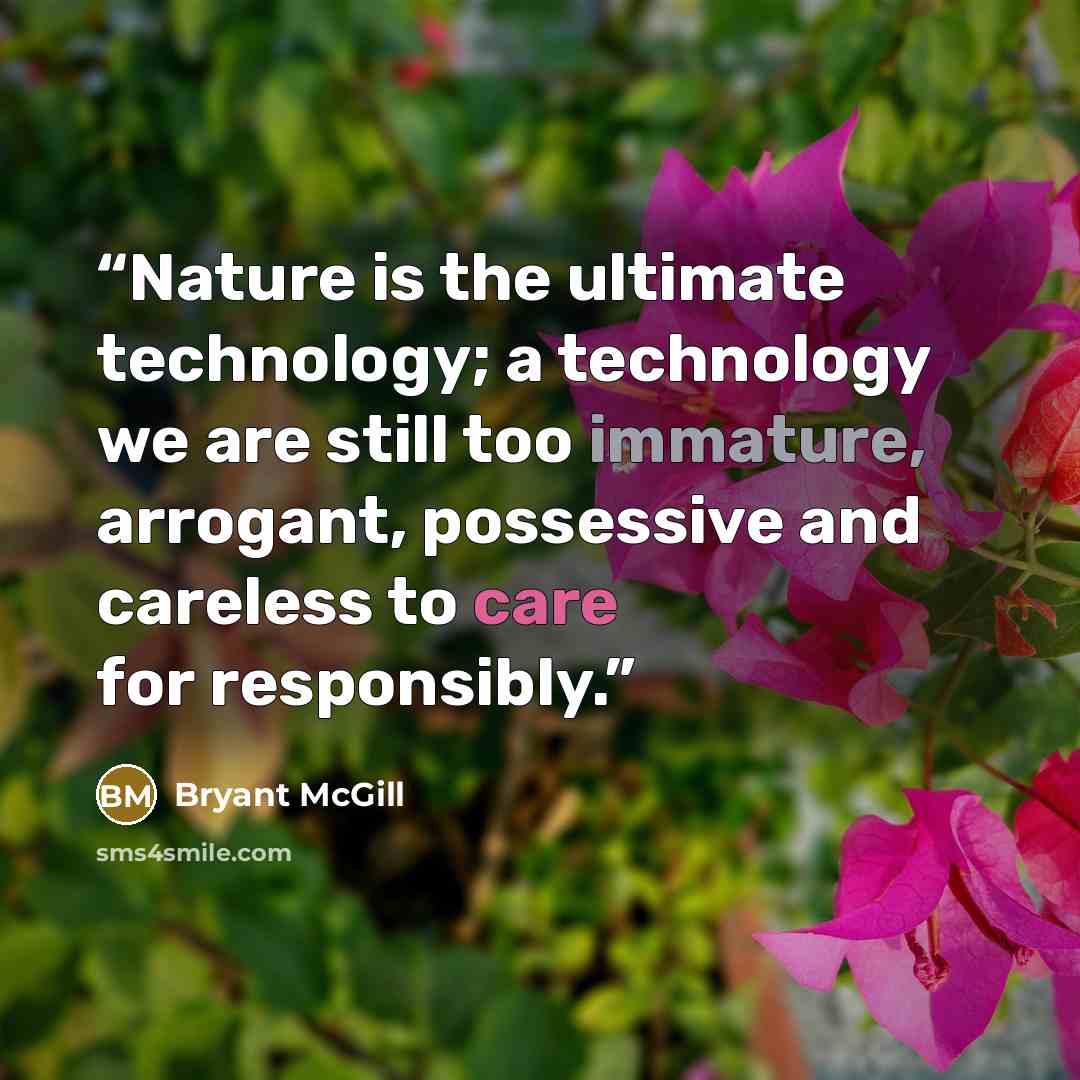 “Nature is the ultimate technology; a technology we are still too immature, arrogant, possessive and careless to care for responsibly.” quote by Bryant McGill