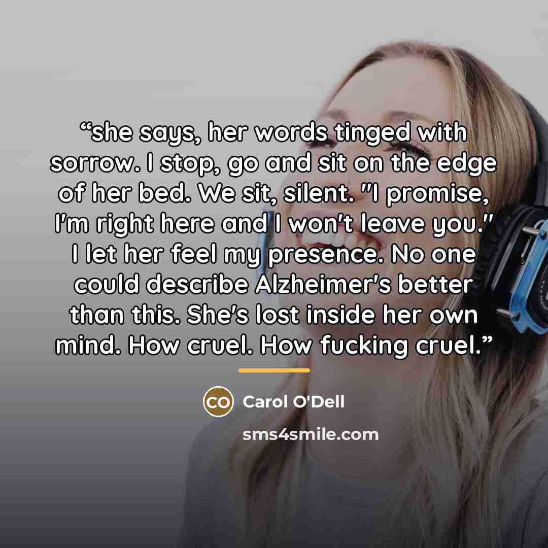 “she says, her words tinged with sorrow. I stop, go and sit on the edge of her bed. We sit, silent. "I promise, I'm right here and I won't leave you." I let her feel my presence. No one could describe Alzheimer's better than this. She's lost inside her own mind. How cruel. How fucking cruel.” quote by Carol O'Dell