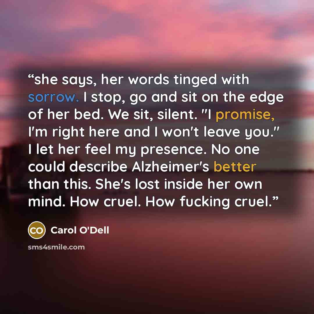 “she says, her words tinged with sorrow. I stop, go and sit on the edge of her bed. We sit, silent. "I promise, I'm right here and I won't leave you." I let her feel my presence. No one could describe Alzheimer's better than this. She's lost inside her own mind. How cruel. How fucking cruel.” quote by Carol O'Dell