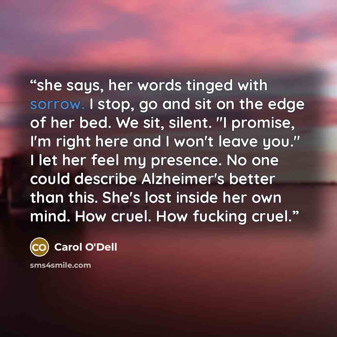 “she says, her words tinged with sorrow. I stop, go and sit on the edge of her bed. We sit, silent. "I promise, I'm right here and I won't leave you." I let her feel my presence. No one could describe Alzheimer's better than this. She's lost inside her own mind. How cruel. How fucking cruel.” quote by Carol O'Dell