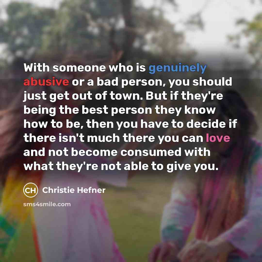 “With someone who is genuinely abusive or a bad person, you should just get out of town. But if they're being the best person they know how to be, then you have to decide if there isn't much there you can love and not become consumed with what they're not able to give you.” quote by Christie Hefner