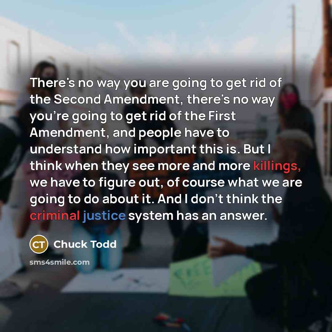 “There's no way you are going to get rid of the Second Amendment, there's no way you're going to get rid of the First Amendment, and people have to understand how important this is. But I think when they see more and more killings, we have to figure out, of course what we are going to do about it…” quote by Chuck Todd