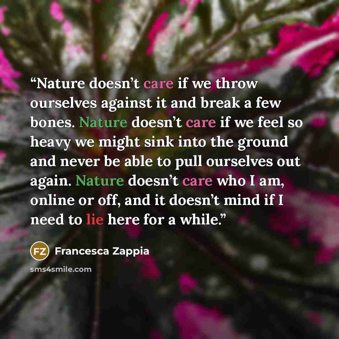 “Nature doesn’t care if we throw ourselves against it and break a few bones. Nature doesn’t care if we feel so heavy we might sink into the ground and never be able to pull ourselves out again. Nature doesn’t care who I am, online or off, and it doesn’t mind if I need to lie here for a while.” quote by Francesca Zappia