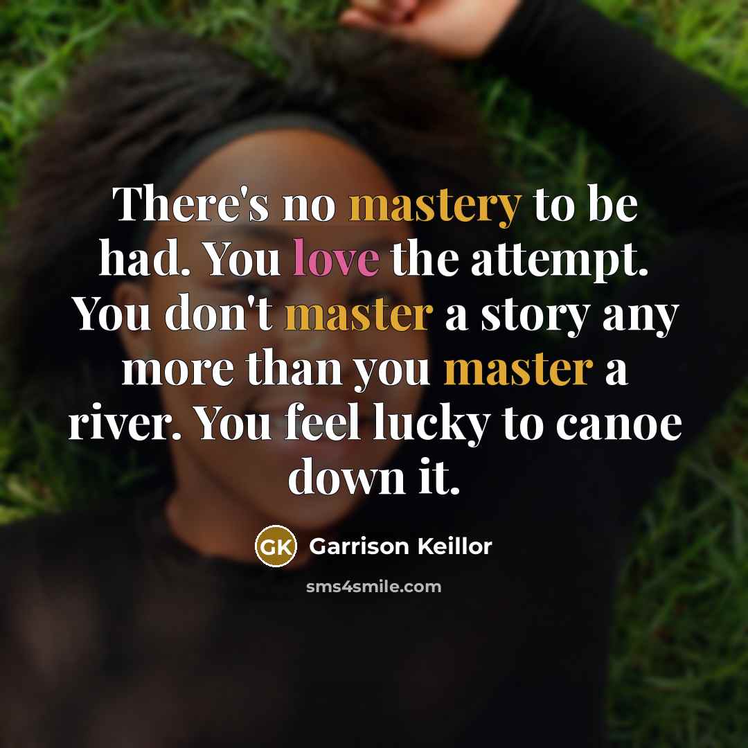 “There's no mastery to be had. You love the attempt. You don't master a story any more than you master a river. You feel lucky to canoe down it.” quote by Garrison Keillor