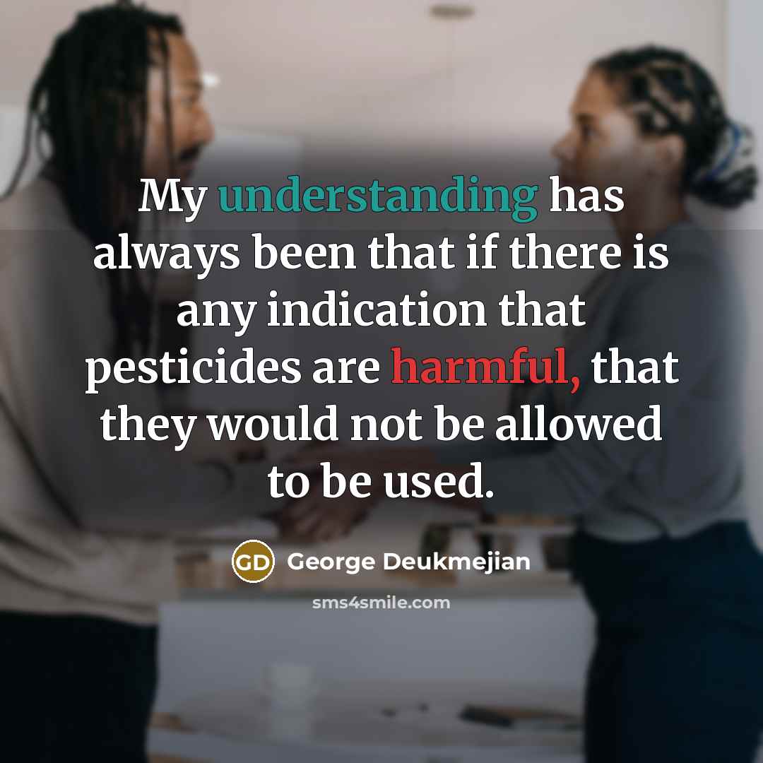 “My understanding has always been that if there is any indication that pesticides are harmful, that they would not be allowed to be used.” quote by George Deukmejian