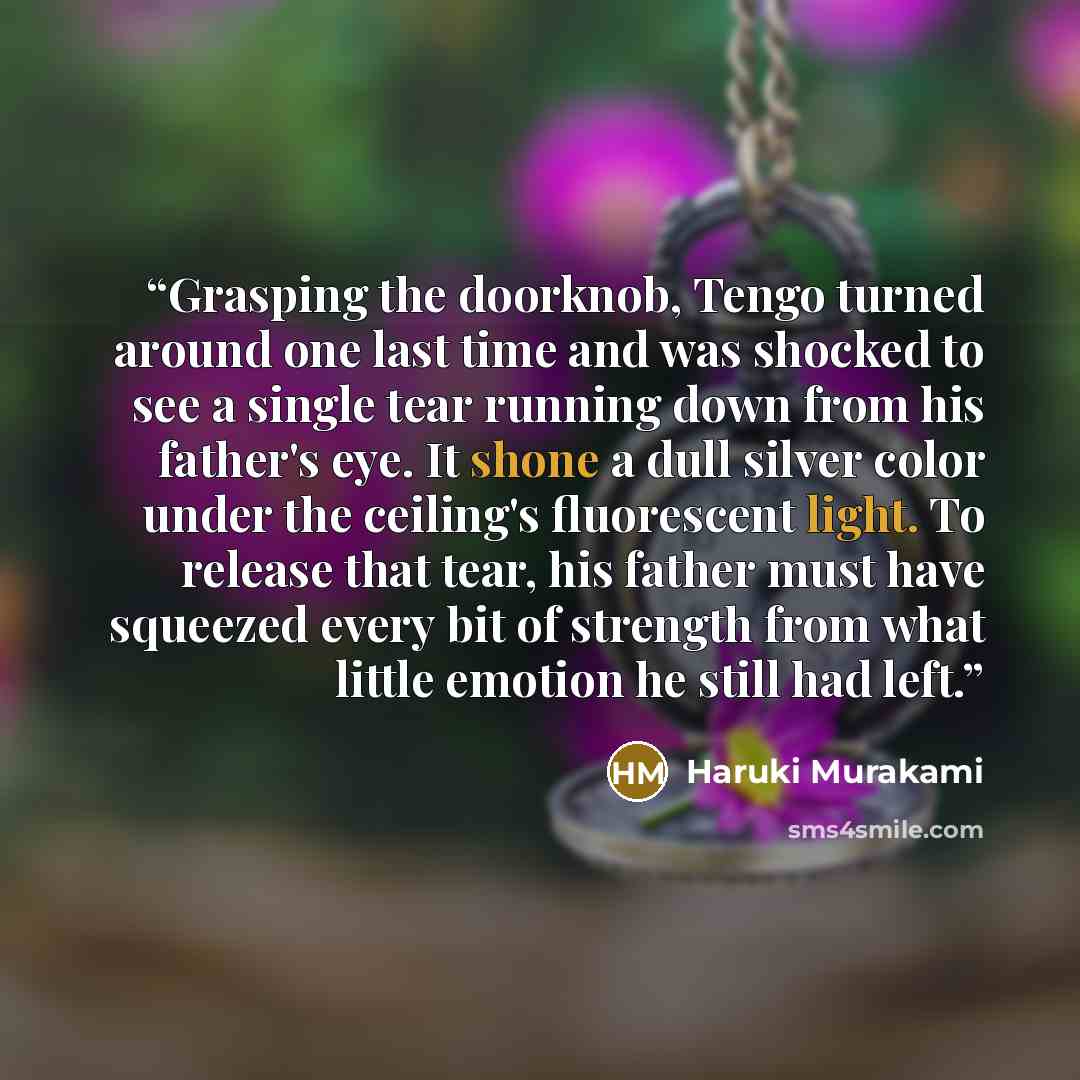 “Grasping the doorknob, Tengo turned around one last time and was shocked to see a single tear running down from his father's eye. It shone a dull silver color under the ceiling's fluorescent light. To release that tear, his father must have squeezed every bit of strength from what little emotion…” quote by haruki Murakami