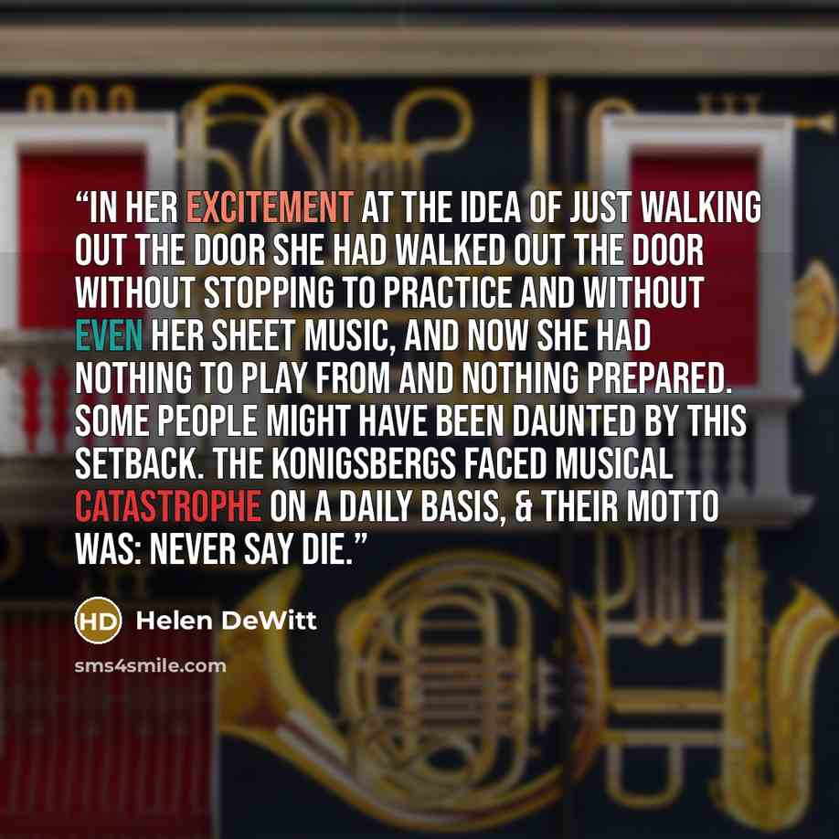 “In her excitement at the idea of just walking out the door she had walked out the door without stopping to practice and without even her sheet music, and now she had nothing to play from and nothing prepared. Some people might have been daunted by this setback. The Konigsbergs faced musical…” quote by Helen DeWitt