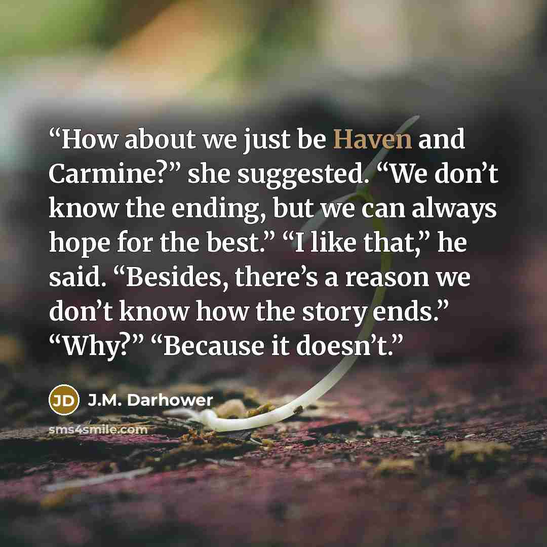 “How about we just be Haven and Carmine?” she suggested. “We don’t know the ending, but we can always hope for the best.” “I like that,” he said. “Besides, there’s a reason we don’t know how the story ends.” “Why?” “Because it doesn’t.” quote by J.M. Darhower