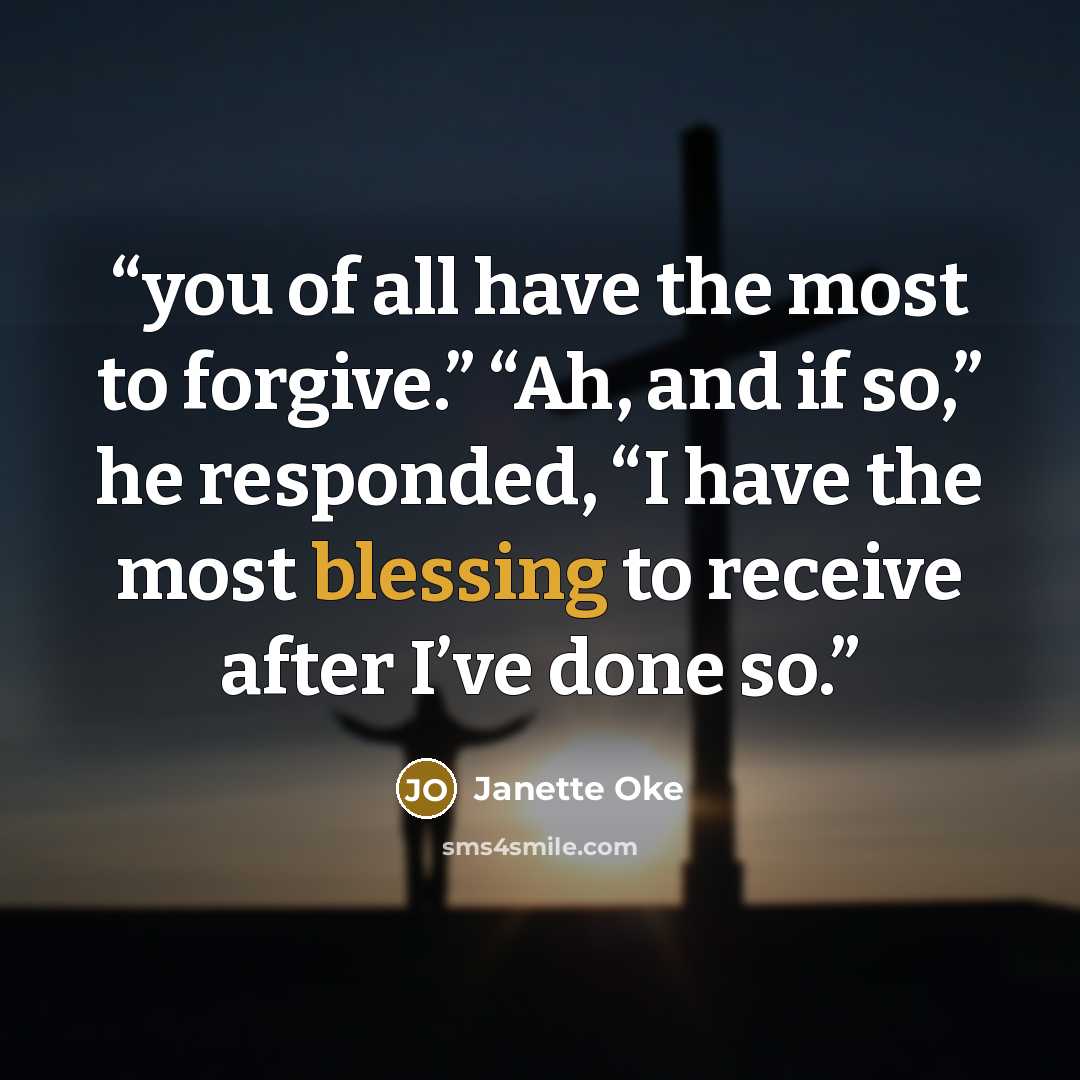 “you of all have the most to forgive.” “Ah, and if so,” he responded, “I have the most blessing to receive after I’ve done so.” quote by Janette Oke