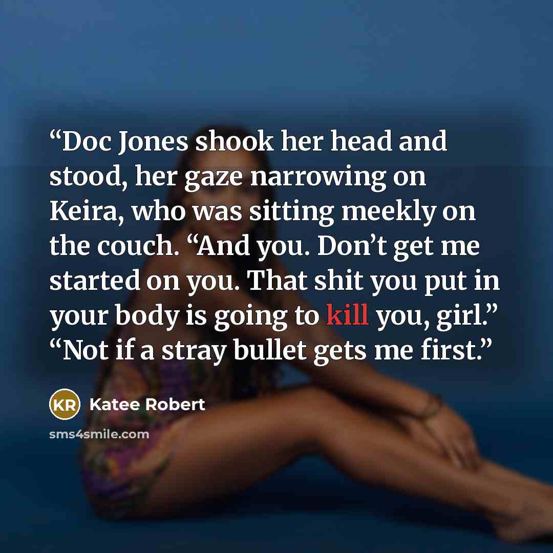 “Doc Jones shook her head and stood, her gaze narrowing on Keira, who was sitting meekly on the couch. “And you. Don’t get me started on you. That shit you put in your body is going to kill you, girl.” “Not if a stray bullet gets me first.” quote by Katee Robert