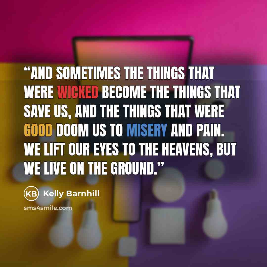 “And sometimes the things that were wicked become the things that save us, and the things that were good doom us to misery and pain. We lift our eyes to the heavens, but we live on the ground.” quote by Kelly Barnhill