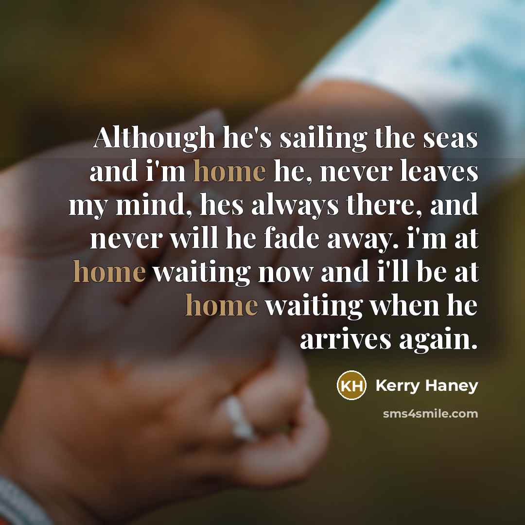 “Although he's sailing the seas and i'm home he, never leaves my mind, hes always there, and never will he fade away. i'm at home waiting now and i'll be at home waiting when he arrives again.” quote by Kerry Haney