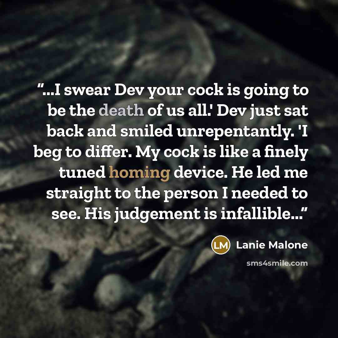 “...I swear Dev your cock is going to be the death of us all.' Dev just sat back and smiled unrepentantly. 'I beg to differ. My cock is like a finely tuned homing device. He led me straight to the person I needed to see. His judgement is infallible...” quote by Lanie Malone