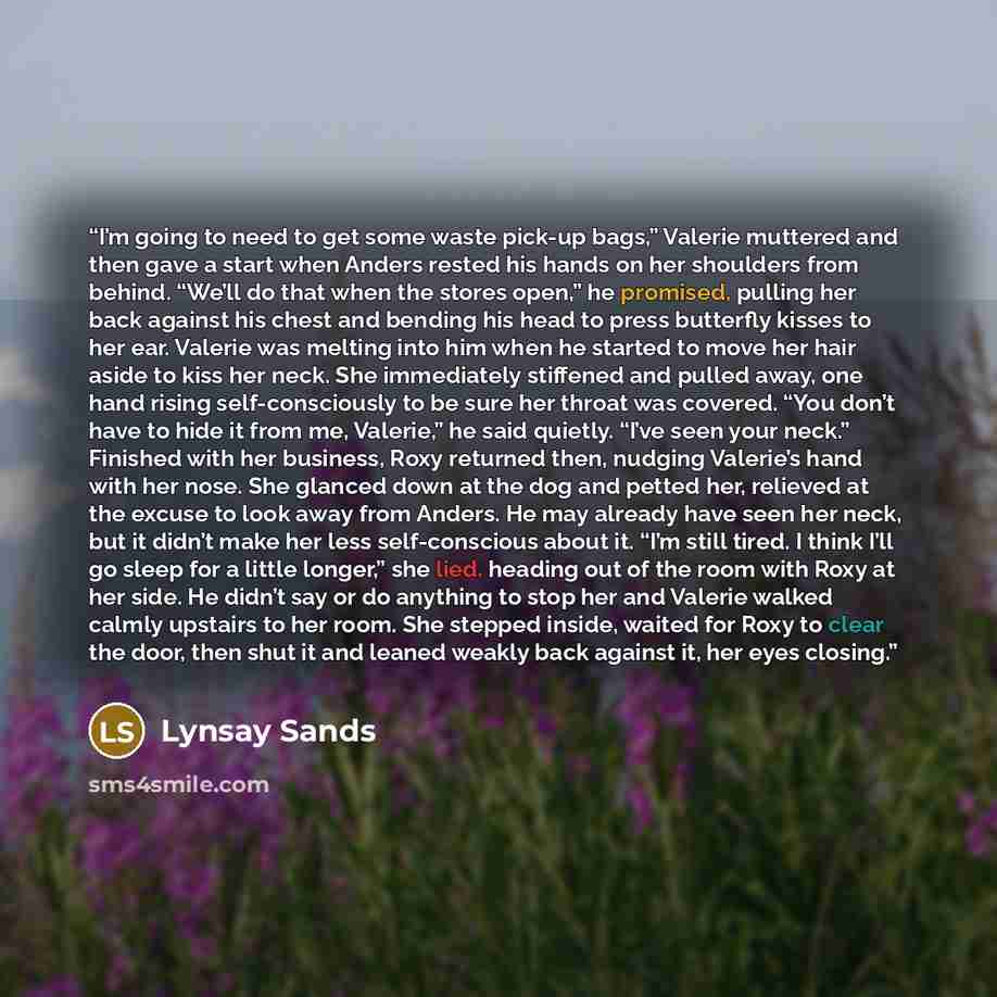 “I’m going to need to get some waste pick-up bags,” Valerie muttered and then gave a start when Anders rested his hands on her shoulders from behind. “We’ll do that when the stores open,” he promised, pulling her back against his chest and bending his head to press butterfly kisses to her ear…” quote by Lynsay Sands