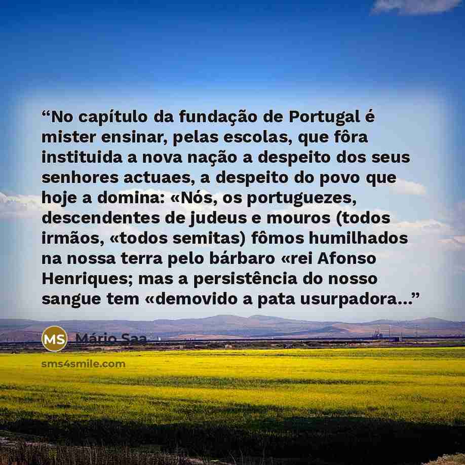 “No capítulo da fundação de Portugal é mister ensinar, pelas escolas, que fôra instituida a nova nação a despeito dos seus senhores actuaes, a despeito do povo que hoje a domina: «Nós, os portuguezes, descendentes de judeus e mouros (todos irmãos, «todos semitas) fômos humilhados na nossa terra…” quote by Mário Saa