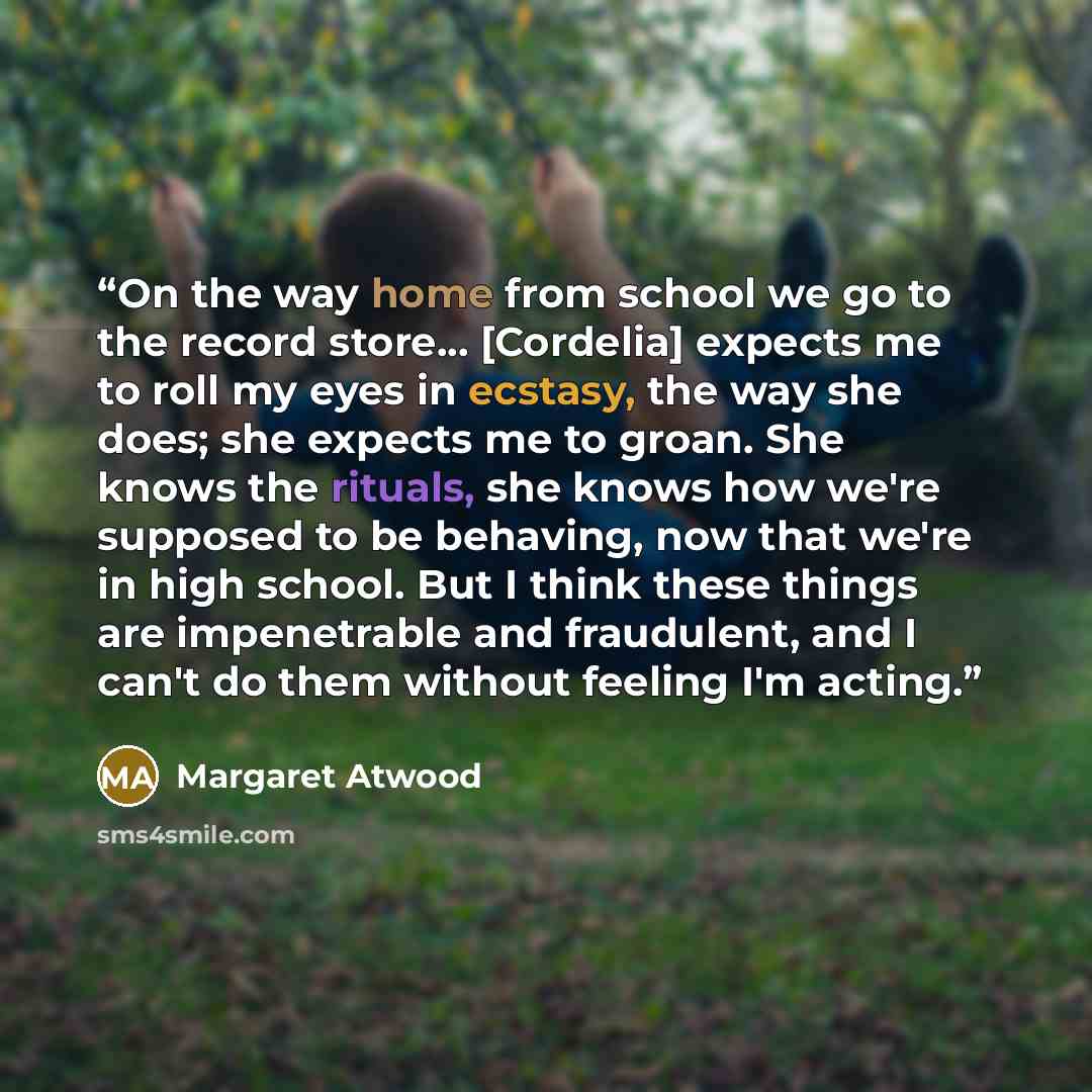 “On the way home from school we go to the record store... [Cordelia] expects me to roll my eyes in ecstasy, the way she does; she expects me to groan. She knows the rituals, she knows how we're supposed to be behaving, now that we're in high school. But I think these things are impenetrable and…” quote by Margaret Atwood
