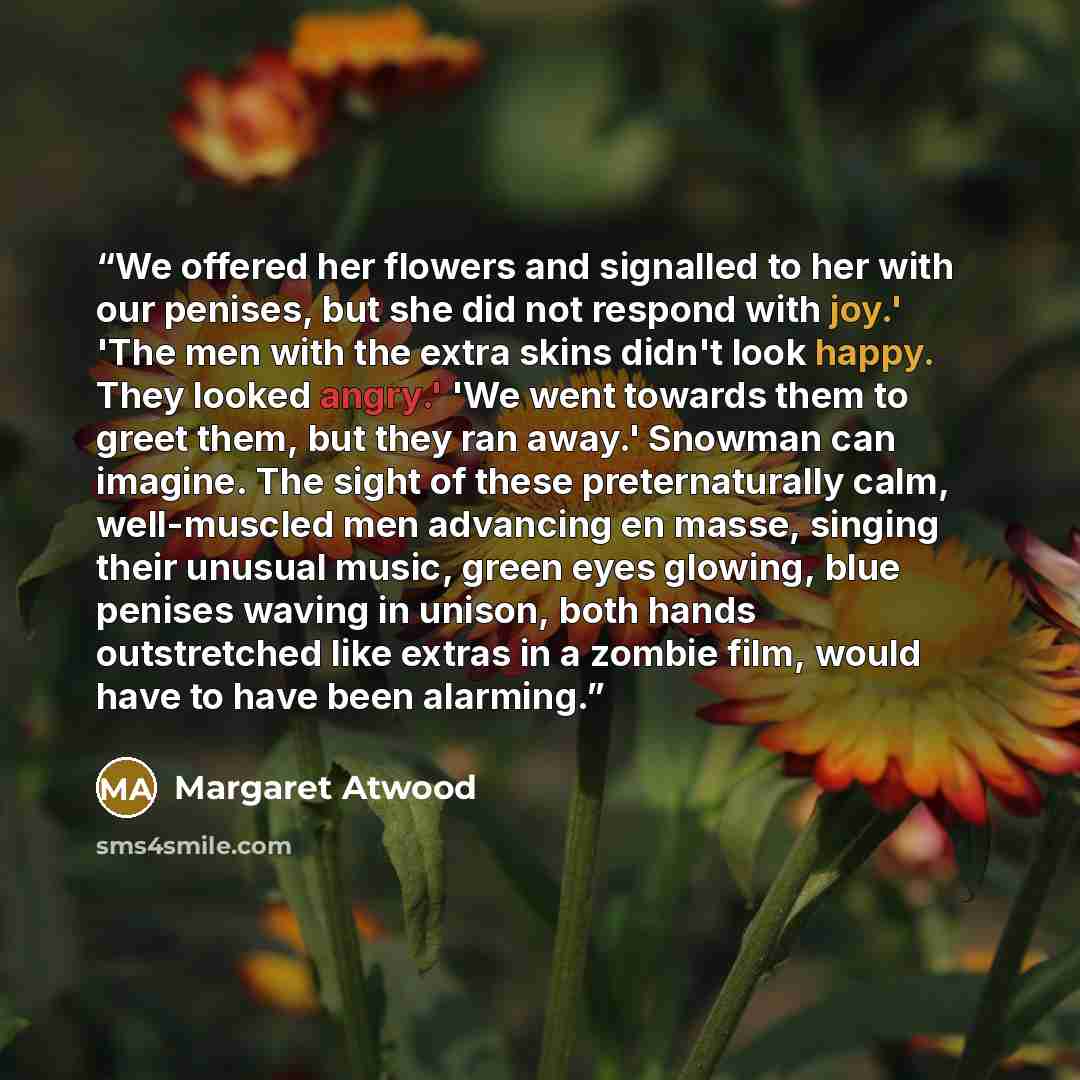 “We offered her flowers and signalled to her with our penises, but she did not respond with joy.' 'The men with the extra skins didn't look happy. They looked angry.' 'We went towards them to greet them, but they ran away.' Snowman can imagine. The sight of these preternaturally calm, well-muscled…” quote by Margaret Atwood