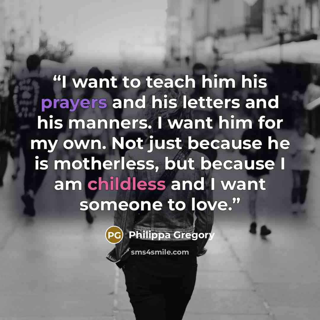 “I want to teach him his prayers and his letters and his manners. I want him for my own. Not just because he is motherless, but because I am childless and I want someone to love.” quote by Philippa Gregory