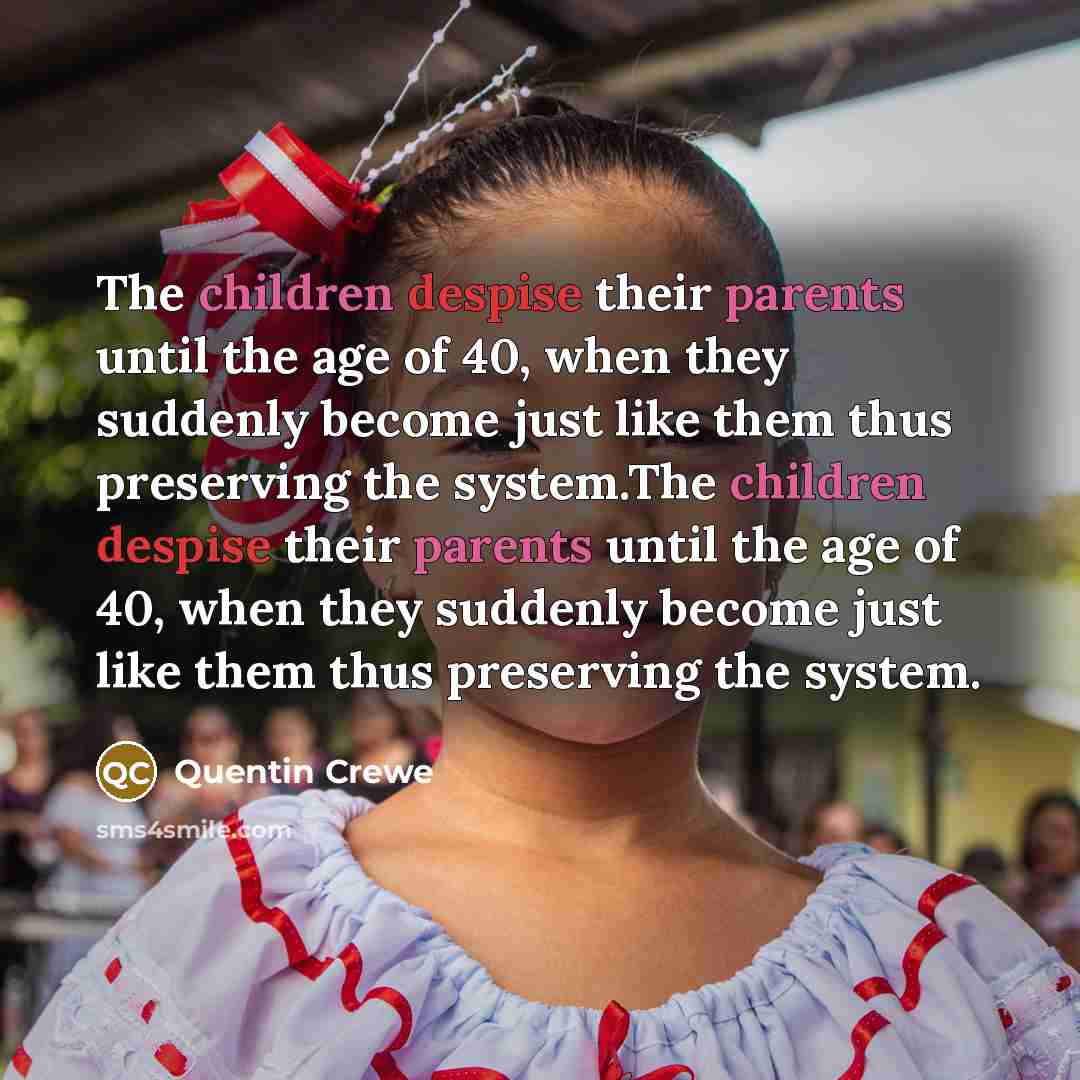“The children despise their parents until the age of 40, when they suddenly become just like them thus preserving the system.The children despise their parents until the age of 40, when they suddenly become just like them thus preserving the system.” quote by Quentin Crewe