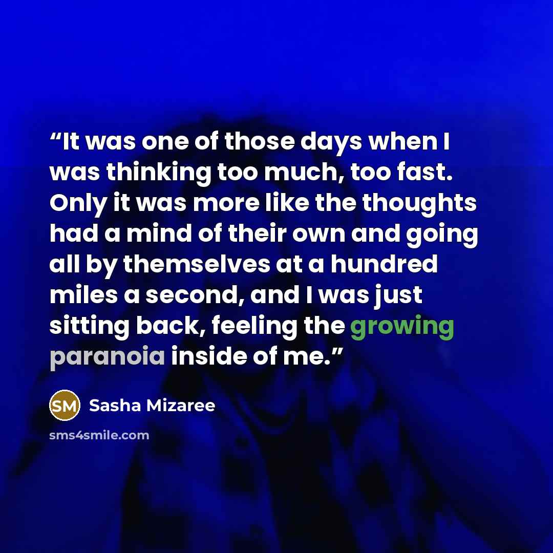 “It was one of those days when I was thinking too much, too fast. Only it was more like the thoughts had a mind of their own and going all by themselves at a hundred miles a second, and I was just sitting back, feeling the growing paranoia inside of me.” quote by Sasha Mizaree
