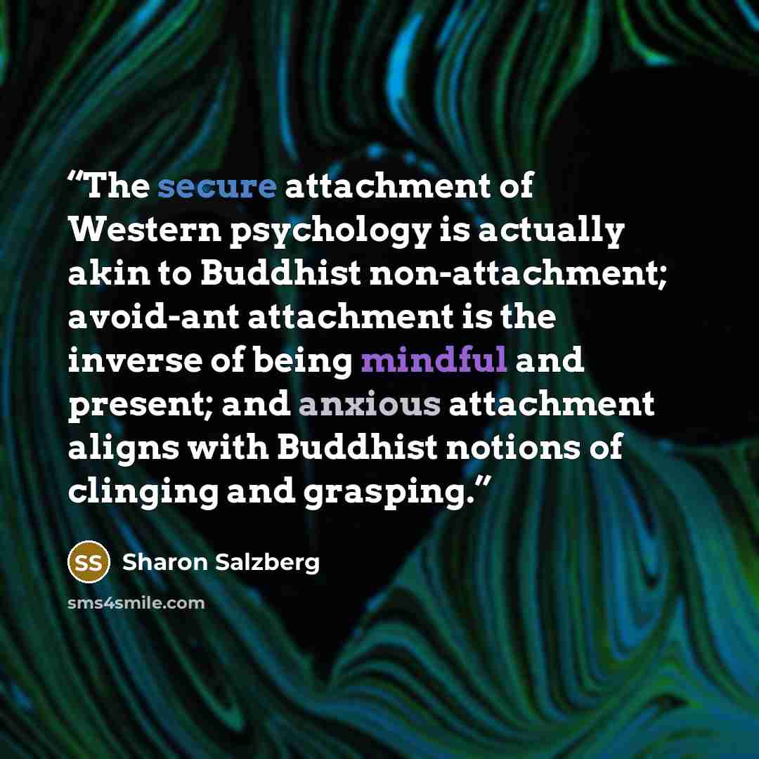 “The secure attachment of Western psychology is actually akin to Buddhist non-attachment; avoid-ant attachment is the inverse of being mindful and present; and anxious attachment aligns with Buddhist notions of clinging and grasping.” quote by Sharon Salzberg