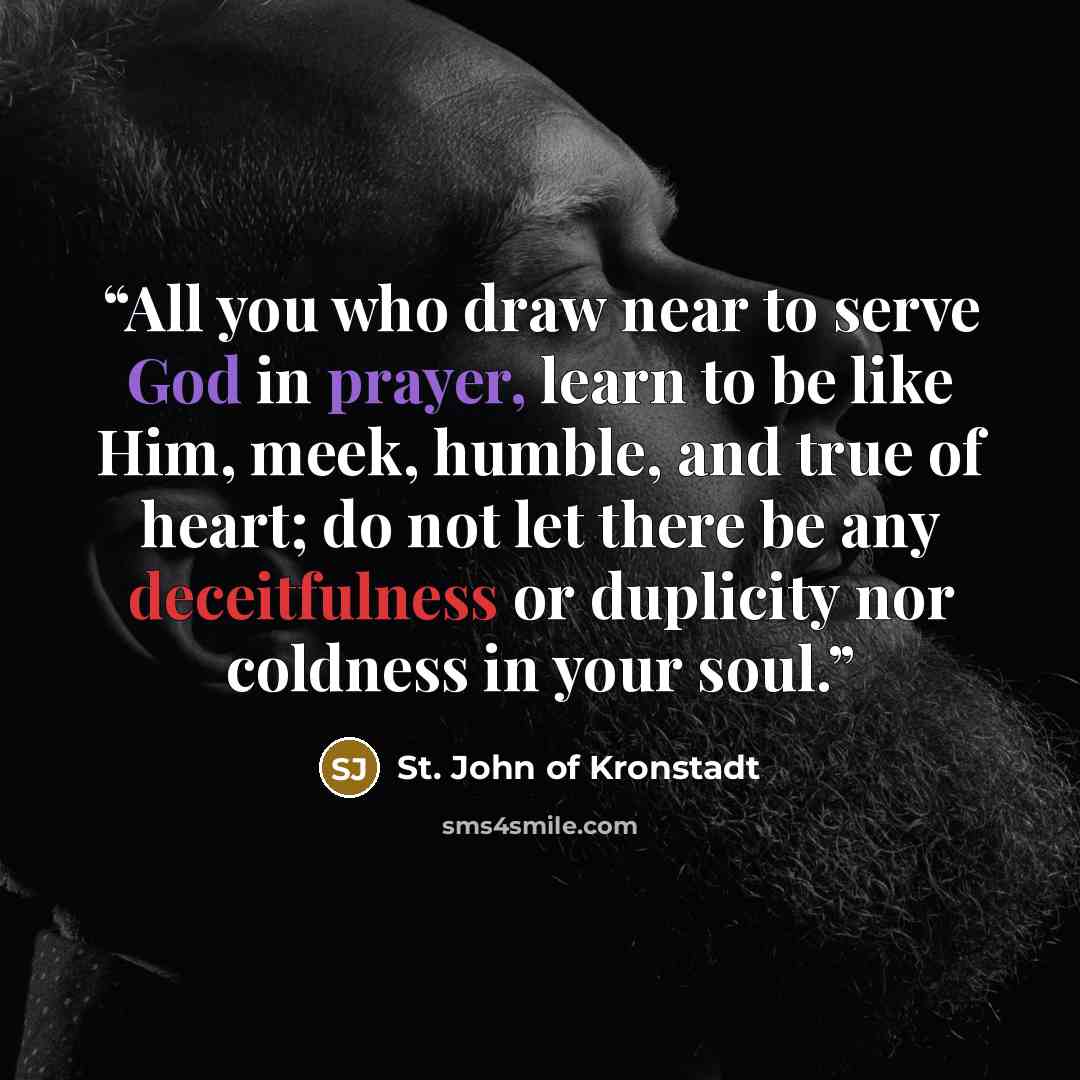 “All you who draw near to serve God in prayer, learn to be like Him, meek, humble, and true of heart; do not let there be any deceitfulness or duplicity nor coldness in your soul.” quote by St. John of Kronstadt