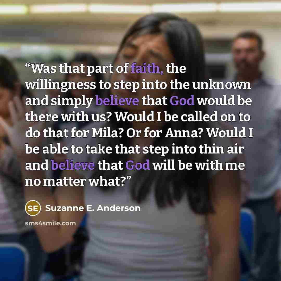 “Was that part of faith, the willingness to step into the unknown and simply believe that God would be there with us? Would I be called on to do that for Mila? Or for Anna? Would I be able to take that step into thin air and believe that God will be with me no matter what?” quote by Suzanne E. Anderson