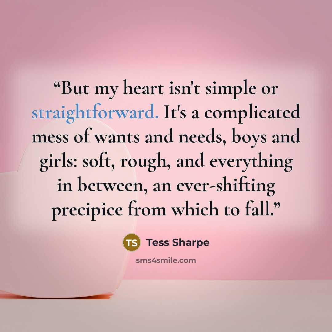 “But my heart isn't simple or straightforward. It's a complicated mess of wants and needs, boys and girls: soft, rough, and everything in between, an ever-shifting precipice from which to fall.” quote by Tess Sharpe