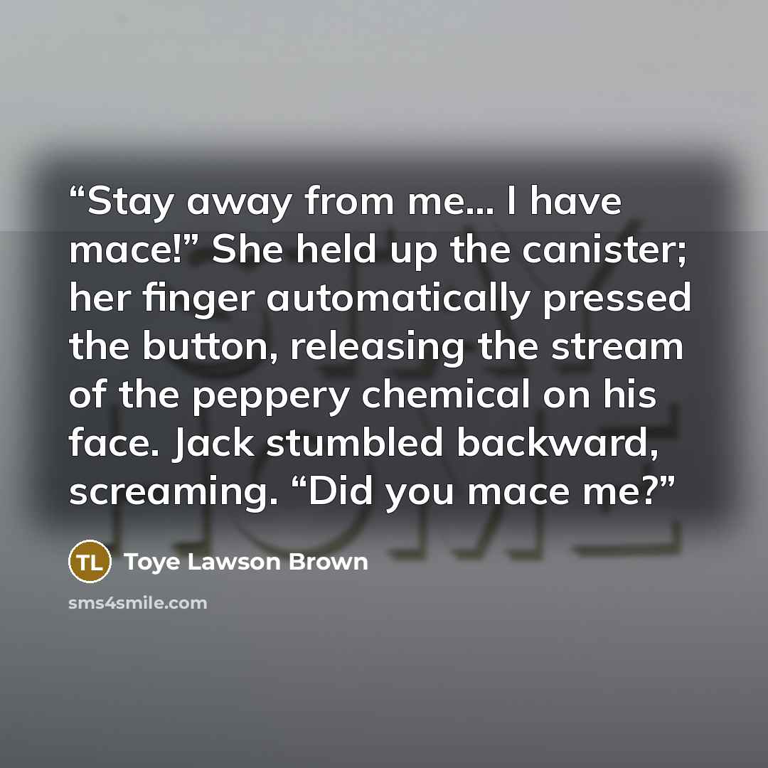 “Stay away from me… I have mace!” She held up the canister; her finger automatically pressed the button, releasing the stream of the peppery chemical on his face. Jack stumbled backward, screaming. “Did you mace me?” quote by Toye Lawson Brown