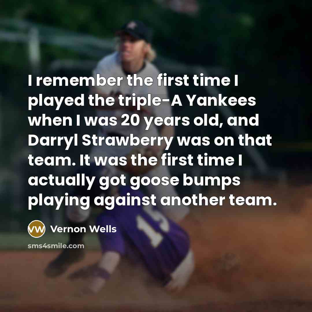 “I remember the first time I played the triple-A Yankees when I was 20 years old, and Darryl Strawberry was on that team. It was the first time I actually got goose bumps playing against another team.” quote by Vernon Wells